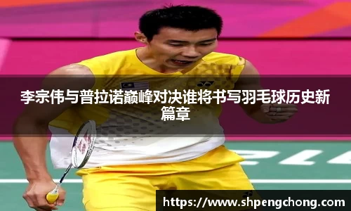 李宗伟与普拉诺巅峰对决谁将书写羽毛球历史新篇章
